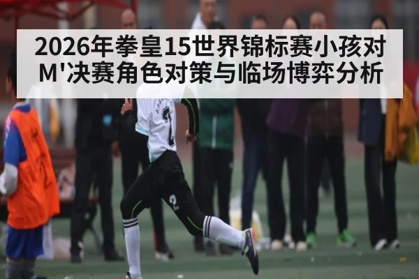 2026年拳皇15世界锦标赛小孩对M'决赛角色对策与临场博弈分析