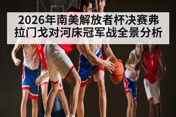 2026年南美解放者杯决赛弗拉门戈对河床冠军战全景分析